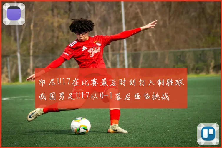 印尼U17在比赛最后时刻打入制胜球我国男足U17以0-1落后面临挑战