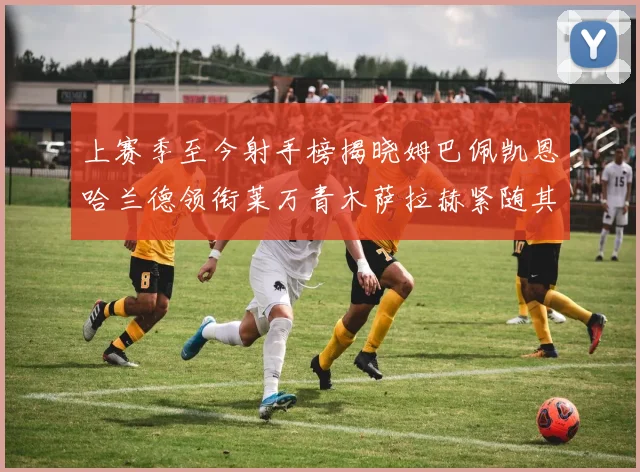 上赛季至今射手榜揭晓姆巴佩凯恩哈兰德领衔莱万青木萨拉赫紧随其后
