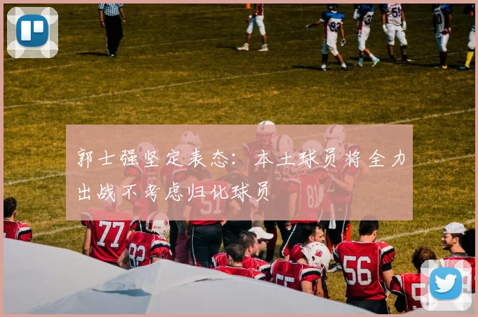 郭士强坚定表态：本土球员将全力出战不考虑归化球员
