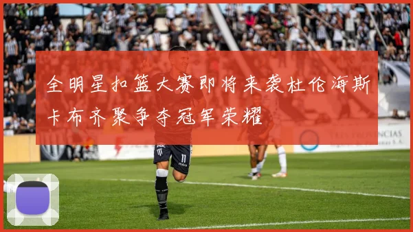全明星扣篮大赛即将来袭杜伦海斯卡布齐聚争夺冠军荣耀