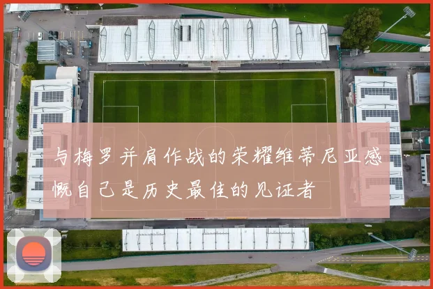与梅罗并肩作战的荣耀维蒂尼亚感慨自己是历史最佳的见证者