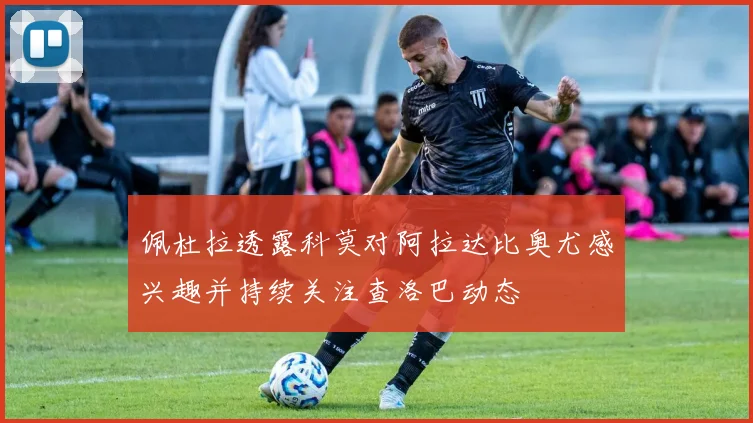 佩杜拉透露科莫对阿拉达比奥尤感兴趣并持续关注查洛巴动态