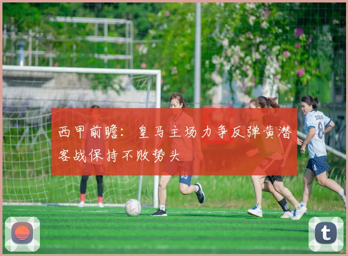 西甲前瞻：皇马主场力争反弹黄潜客战保持不败势头