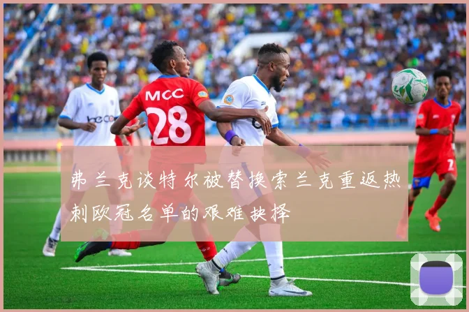 弗兰克谈特尔被替换索兰克重返热刺欧冠名单的艰难抉择