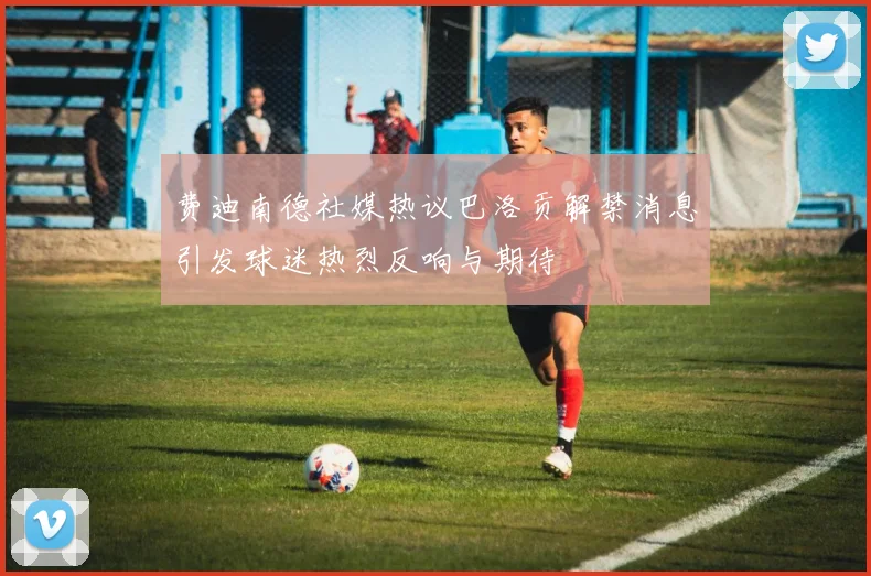 费迪南德社媒热议巴洛贡解禁消息引发球迷热烈反响与期待