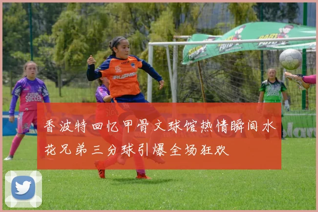 香波特回忆甲骨文球馆热情瞬间水花兄弟三分球引爆全场狂欢