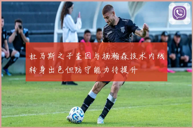 杜马斯之子奎因与杨瀚森技术内线转身出色但防守能力待提升