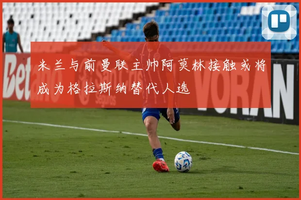 米兰与前曼联主帅阿莫林接触或将成为格拉斯纳替代人选