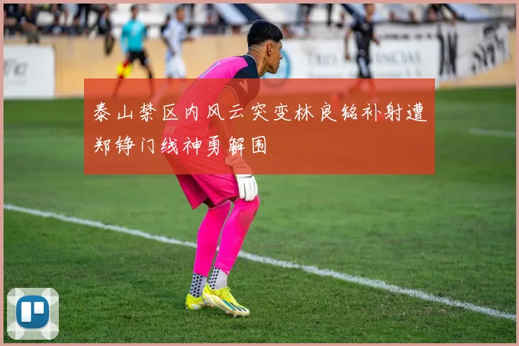 泰山禁区内风云突变林良铭补射遭郑铮门线神勇解围