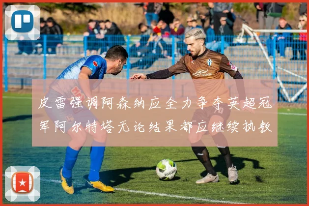 皮雷强调阿森纳应全力争夺英超冠军阿尔特塔无论结果都应继续执教