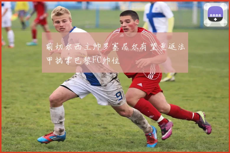前切尔西主帅罗塞尼尔有望重返法甲执掌巴黎FC帅位