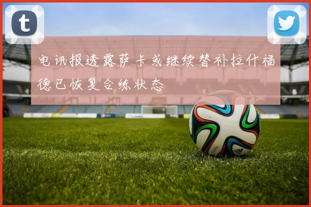 电讯报透露萨卡或继续替补拉什福德已恢复合练状态