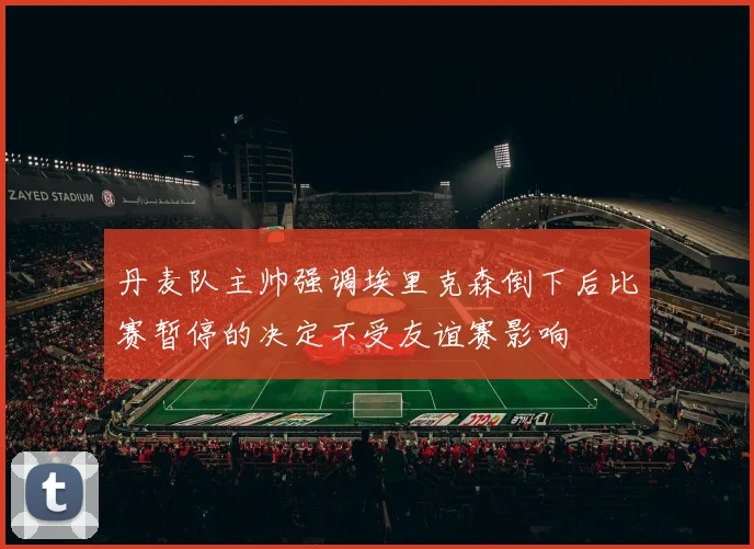 丹麦队主帅强调埃里克森倒下后比赛暂停的决定不受友谊赛影响