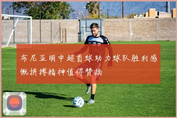 布尼亚明中超首球助力球队胜利感慨拼搏精神值得赞扬
