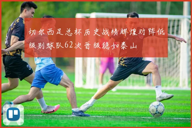 切尔西足总杯历史战绩辉煌对阵低级别球队62次晋级稳如泰山