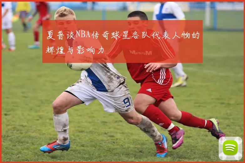 夏普谈NBA传奇球星各队代表人物的辉煌与影响力