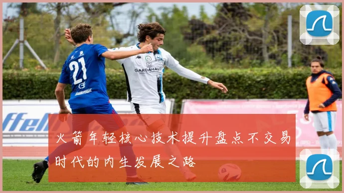 火箭年轻核心技术提升盘点不交易时代的内生发展之路