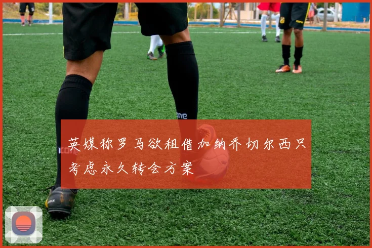 英媒称罗马欲租借加纳乔切尔西只考虑永久转会方案