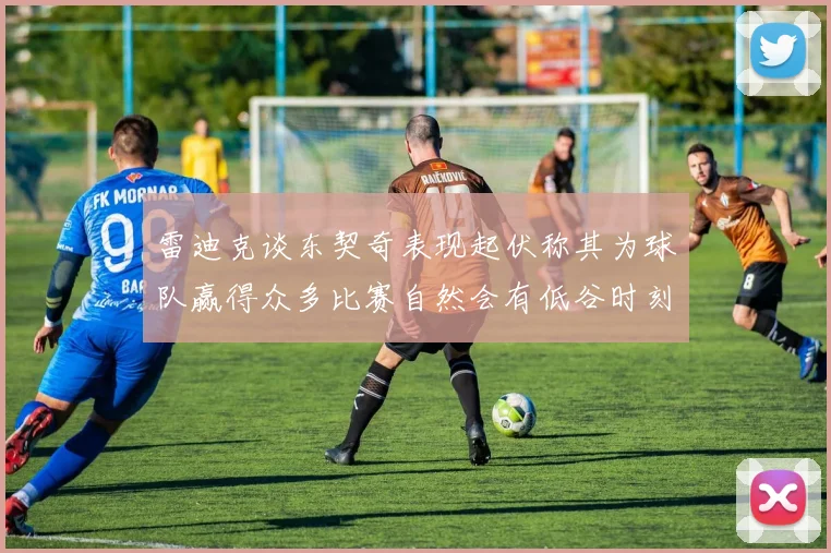雷迪克谈东契奇表现起伏称其为球队赢得众多比赛自然会有低谷时刻